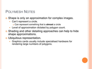 POLYMESH NOTES
 Shape is only an approximation for complex images.
 Can’t represent a circle.
 Can represent something that is almost a circle
 Level of approximation dictated by polygon count.
 Shading and other detailing approaches can help to hide
shape approximations.
 Ubiquitous representation.
 Graphics cards usually include specialised hardware for
rendering large numbers of polygons.
 