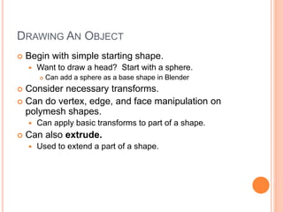 DRAWING AN OBJECT
 Begin with simple starting shape.
 Want to draw a head? Start with a sphere.
 Can add a sphere as a base shape in Blender
 Consider necessary transforms.
 Can do vertex, edge, and face manipulation on
polymesh shapes.
 Can apply basic transforms to part of a shape.
 Can also extrude.
 Used to extend a part of a shape.
 