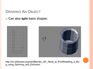 DRAWING AN OBJECT
 Can also spin basic shapes:
http://en.wikibooks.org/wiki/Blender_3D:_Noob_to_Pro/Modelling_a_Mu
g_using_Spinning_and_Extrusion
 