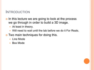 INTRODUCTION
 In this lecture we are going to look at the process
we go through in order to build a 3D image.
 At least in theory.
 Will need to wait until the lab before we do it For Reals.
 Two main techniques for doing this.
 Line Mode
 Box Mode
 