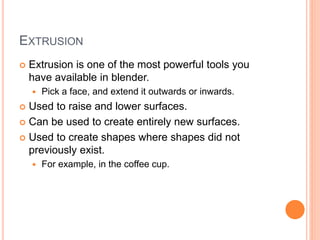 EXTRUSION
 Extrusion is one of the most powerful tools you
have available in blender.
 Pick a face, and extend it outwards or inwards.
 Used to raise and lower surfaces.
 Can be used to create entirely new surfaces.
 Used to create shapes where shapes did not
previously exist.
 For example, in the coffee cup.
 