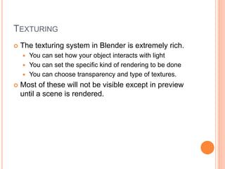 TEXTURING
 The texturing system in Blender is extremely rich.
 You can set how your object interacts with light
 You can set the specific kind of rendering to be done
 You can choose transparency and type of textures.
 Most of these will not be visible except in preview
until a scene is rendered.
 