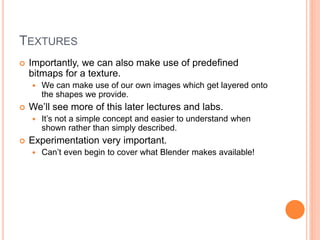 TEXTURES
 Importantly, we can also make use of predefined
bitmaps for a texture.
 We can make use of our own images which get layered onto
the shapes we provide.
 We’ll see more of this later lectures and labs.
 It’s not a simple concept and easier to understand when
shown rather than simply described.
 Experimentation very important.
 Can’t even begin to cover what Blender makes available!
 