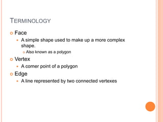 TERMINOLOGY
 Face
 A simple shape used to make up a more complex
shape.
 Also known as a polygon
 Vertex
 A corner point of a polygon
 Edge
 A line represented by two connected vertexes
 