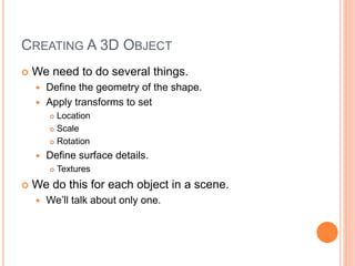 CREATING A 3D OBJECT
 We need to do several things.
 Define the geometry of the shape.
 Apply transforms to set
 Location
 Scale
 Rotation
 Define surface details.
 Textures
 We do this for each object in a scene.
 We’ll talk about only one.
 