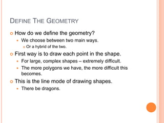 DEFINE THE GEOMETRY
 How do we define the geometry?
 We choose between two main ways.
 Or a hybrid of the two.
 First way is to draw each point in the shape.
 For large, complex shapes – extremely difficult.
 The more polygons we have, the more difficult this
becomes.
 This is the line mode of drawing shapes.
 There be dragons.
 