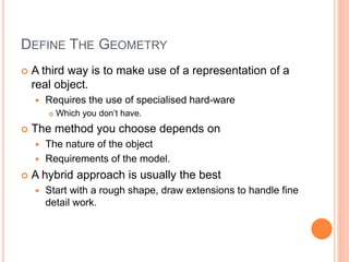 DEFINE THE GEOMETRY
 A third way is to make use of a representation of a
real object.
 Requires the use of specialised hard-ware
 Which you don’t have.
 The method you choose depends on
 The nature of the object
 Requirements of the model.
 A hybrid approach is usually the best
 Start with a rough shape, draw extensions to handle fine
detail work.
 