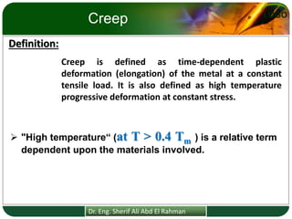 LOGO
Creep
Creep is defined as time-dependent plastic
deformation (elongation) of the metal at a constant
tensile load. It is also defined as high temperature
progressive deformation at constant stress.
Definition:
Dr. Eng. Sherif Ali Abd El Rahman
➢ "High temperature“ (at T > 0.4 Tm ) is a relative term
dependent upon the materials involved.
 