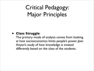 Critical Pedagogy:
          Major Principles


•   Class Struggle:
    The primary mode of analysis comes from looking
    at how socioeconomics limits people’s power. Jean
    Anyon’s study of how knowledge is treated
    differently based on the class of the students.
 