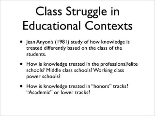 Class Struggle in
Educational Contexts
•   Jean Anyon’s (1981) study of how knowledge is
    treated differently based on the class of the
    students.

•   How is knowledge treated in the professional/elite
    schools? Middle class schools? Working class
    power schools?

•   How is knowledge treated in “honors” tracks?
    “Academic” or lower tracks?
 