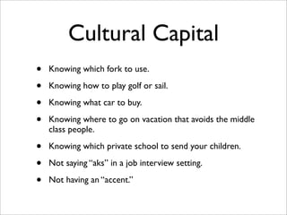 Cultural Capital
•   Knowing which fork to use.

•   Knowing how to play golf or sail.

•   Knowing what car to buy.

•   Knowing where to go on vacation that avoids the middle
    class people.

•   Knowing which private school to send your children.

•   Not saying “aks” in a job interview setting.

•   Not having an “accent.”
 