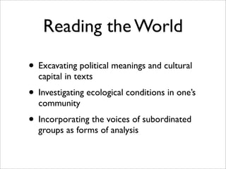 Reading the World

• Excavating political meanings and cultural
  capital in texts
• Investigating ecological conditions in one’s
  community
• Incorporating the voices of subordinated
  groups as forms of analysis
 