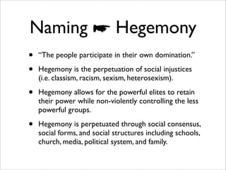Naming ☛ Hegemony
•   “The people participate in their own domination.”

•   Hegemony is the perpetuation of social injustices
    (i.e. classism, racism, sexism, heterosexism).

•   Hegemony allows for the powerful elites to retain
    their power while non-violently controlling the less
    powerful groups.

•   Hegemony is perpetuated through social consensus,
    social forms, and social structures including schools,
    church, media, political system, and family.
 
