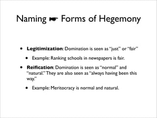 Naming ☛ Forms of Hegemony


•   Legitimization: Domination is seen as “just” or “fair”

    •   Example: Ranking schools in newspapers is fair.

•   Reiﬁcation: Domination is seen as “normal” and
    “natural.” They are also seen as “always having been this
    way.”

    •   Example: Meritocracy is normal and natural.
 