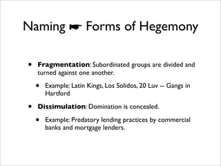 Naming ☛ Forms of Hegemony

•   Fragmentation: Subordinated groups are divided and
    turned against one another.

    •   Example: Latin Kings, Los Solidos, 20 Luv -- Gangs in
        Hartford

•   Dissimulation: Domination is concealed.

    •   Example: Predatory lending practices by commercial
        banks and mortgage lenders.
 