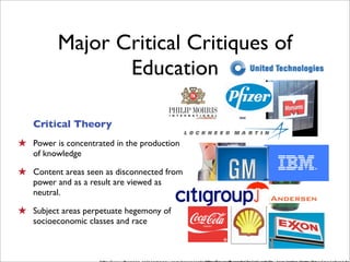 Major Critical Critiques of
                 Education

   Critical Theory
★ Power is concentrated in the production
   of knowledge

★ Content areas seen as disconnected from
   power and as a result are viewed as
   neutral.

★ Subject areas perpetuate hegemony of
   socioeconomic classes and race
 