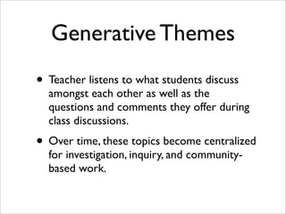 Generative Themes
• Teacher listens to what students discuss
  amongst each other as well as the
  questions and comments they offer during
  class discussions.
• Over time, these topics become centralized
  for investigation, inquiry, and community-
  based work.
 