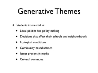 Generative Themes
•   Students interested in:

    •   Local politics and policy-making

    •   Decisions that affect their schools and neighborhoods

    •   Ecological conditions

    •   Community-based actions

    •   Issues present in media

    •   Cultural commons
 