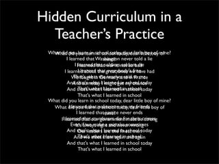 Hidden Curriculum in a
  Teacher’s Practice
 What did did you learnschool today, dear little boyboy mine?
   What you learn in in school today, dear little of of
           I learned that Washington never told a lie
                                 mine?
                 I Ilearned that soldiersnot so bad
                      learned that war is seldom die
         I learned about that great ones we have had
                    I learned the everybody's free
               We fought in the teacher said to me
                That's what Germany and in France
           And that's what II learned in my chance
                And someday might get school today
           And that's what I Ilearned in school today
                    That's what learned in school
                    That's what I learned in school
 What did you learn in school today, dear little boy of mine?
   What did you learn in school today,my friends boy of
             I learned that policemen are dear little
                   I learned thatmine? never ends
                                  justice
      II learned that our government must becrimes
          learned that murderers die for their strong
              Even if we make a and never wrong
                  It's always right mistake sometimes
           And that'sleaders learned ﬁnest men
                    Our what I are the in school today
                    That's what I learned in school
                And we elect them again and again
           And that's what I learned in school today
                    That's what I learned in school
 