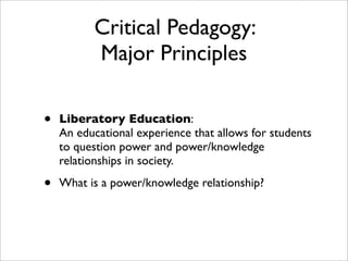 Critical Pedagogy:
          Major Principles

•   Liberatory Education:
    An educational experience that allows for students
    to question power and power/knowledge
    relationships in society.

•   What is a power/knowledge relationship?
 