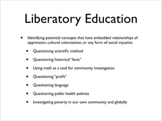 Liberatory Education
•   Identifying potential concepts that have embedded relationships of
    oppression, cultural colonization, or any form of social injustice.

    •   Questioning scientiﬁc method

    •   Questioning historical “facts”

    •   Using math as a tool for community investigation

    •   Questioning “proﬁt”

    •   Questioning language

    •   Questioning public health policies

    •   Investigating poverty in our own community and globally
 