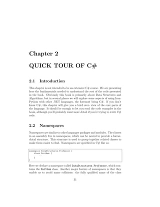 Chapter 2

QUICK TOUR OF C#

2.1      Introduction
This chapter is not intended to be an extensive C# course. We are presenting
here the fundamentals needed to understand the rest of the code presented
in the book. Obviously this book is primarily about Data Structures and
Algorithms, but in several places we will explore some aspects of using Iron-
Python with other .NET languages, the foremost being C#. If you don’t
know C#, this chapter will give you a brief over- view of the core parts of
the language. It should be enough to let you read the code examples in the
book, although you’ll probably want more detail if you’re trying to write C#
code.


2.2      Namespaces
Namespaces are similar to other languages packages and modules. The classes
in an assembly live in namespaces, which can be nested to provide a hierar-
chical structure. This structure is used to group together related classes to
make them easier to ﬁnd. Namespaces are speciﬁed in C# like so:

namespace DataS tructur es . Professor {
    class Haitham {
        ...
    }
}


Here we declare a namespace called DataStructures.Professor, which con-
tains the Haitham class. Another major feature of namespaces is that they
enable us to avoid name collisions: the fully qualiﬁed name of the class

                                           31
 