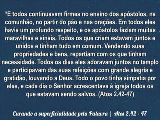 “E todos continuavam firmes no ensino dos apóstolos, na
comunhão, no partir do pão e nas orações. Em todos eles
havia um profundo respeito, e os apóstolos faziam muitas
maravilhas e sinais. Todos os que criam estavam juntos e
unidos e tinham tudo em comum. Vendendo suas
propriedades e bens, repartiam com os que tinham
necessidade. Todos os dias eles adoravam juntos no templo
e participavam das suas refeições com grande alegria e
gratidão, louvando a Deus. Todo o povo tinha simpatia por
eles, e cada dia o Senhor acrescentava à igreja todos os
que estavam sendo salvos. (Atos 2.42-47)