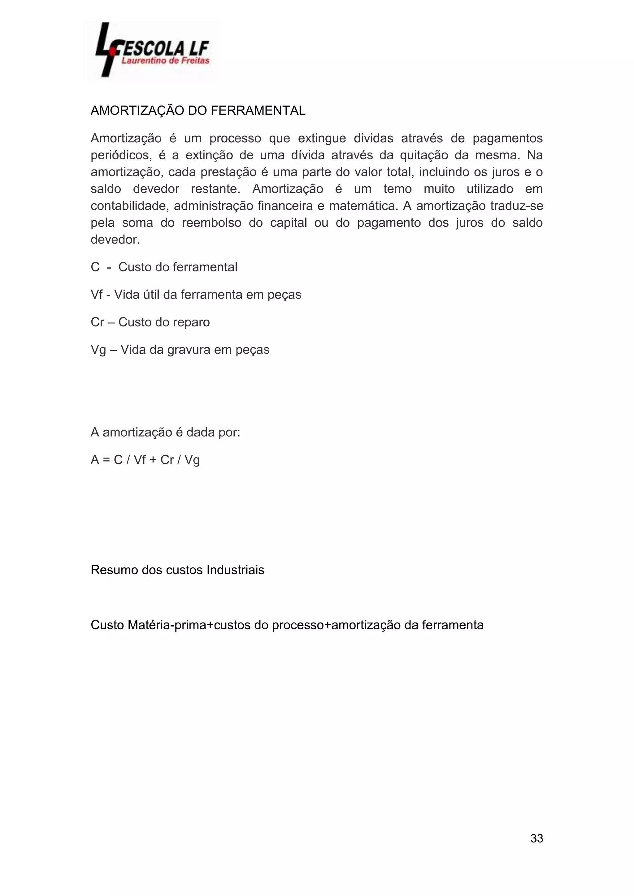 33
AMORTIZAÇÃO DO FERRAMENTAL
Amortização é um processo que extingue dividas através de pagamentos
periódicos, é a extinção de uma dívida através da quitação da mesma. Na
amortização, cada prestação é uma parte do valor total, incluindo os juros e o
saldo devedor restante. Amortização é um temo muito utilizado em
contabilidade, administração financeira e matemática. A amortização traduz-se
pela soma do reembolso do capital ou do pagamento dos juros do saldo
devedor.
C - Custo do ferramental
Vf - Vida útil da ferramenta em peças
Cr – Custo do reparo
Vg – Vida da gravura em peças
A amortização é dada por:
A = C / Vf + Cr / Vg
Resumo dos custos Industriais
Custo Matéria-prima+custos do processo+amortização da ferramenta
 