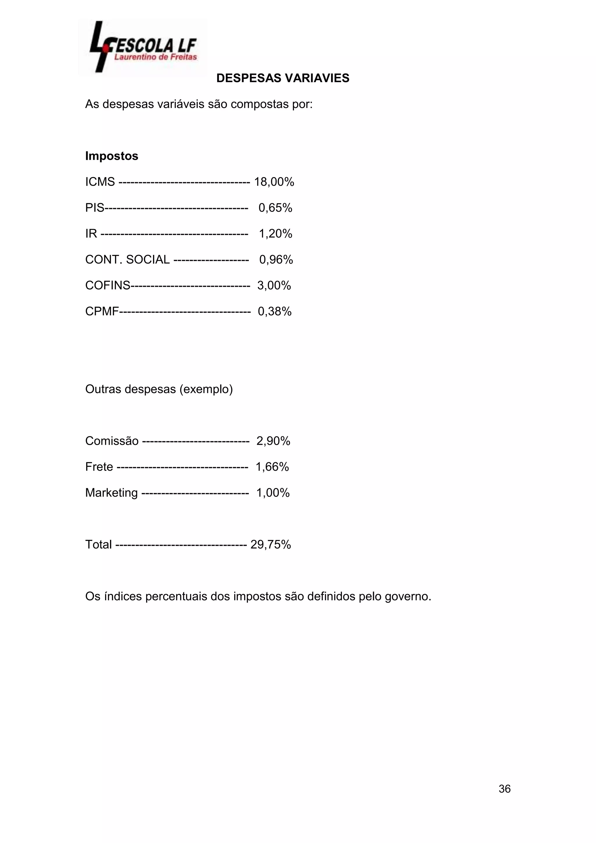36
DESPESAS VARIAVIES
As despesas variáveis são compostas por:
Impostos
ICMS --------------------------------- 18,00%
PIS------------------------------------ 0,65%
IR ------------------------------------- 1,20%
CONT. SOCIAL ------------------- 0,96%
COFINS------------------------------ 3,00%
CPMF--------------------------------- 0,38%
Outras despesas (exemplo)
Comissão --------------------------- 2,90%
Frete --------------------------------- 1,66%
Marketing --------------------------- 1,00%
Total --------------------------------- 29,75%
Os índices percentuais dos impostos são definidos pelo governo.
 