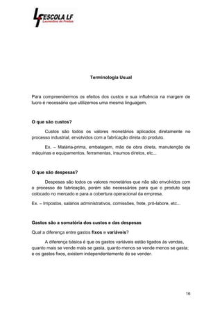 16
Terminologia Usual
Para compreendermos os efeitos dos custos e sua influência na margem de
lucro é necessário que utilizemos uma mesma linguagem.
O que são custos?
Custos são todos os valores monetários aplicados diretamente no
processo industrial, envolvidos com a fabricação direta do produto.
Ex. – Matéria-prima, embalagem, mão de obra direta, manutenção de
máquinas e equipamentos, ferramentas, insumos diretos, etc...
O que são despesas?
Despesas são todos os valores monetários que não são envolvidos com
o processo de fabricação, porém são necessários para que o produto seja
colocado no mercado e para a cobertura operacional da empresa.
Ex. – Impostos, salários administrativos, comissões, frete, pró-labore, etc...
Gastos são a somatória dos custos e das despesas
Qual a diferença entre gastos fixos e variáveis?
A diferença básica é que os gastos variáveis estão ligados às vendas,
quanto mais se vende mais se gasta, quanto menos se vende menos se gasta;
e os gastos fixos, existem independentemente de se vender.
 