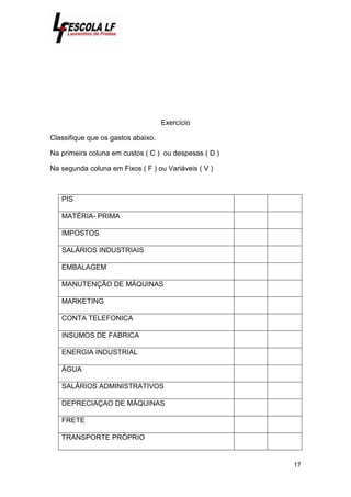 17
Exercício
Classifique que os gastos abaixo.
Na primeira coluna em custos ( C ) ou despesas ( D )
Na segunda coluna em Fixos ( F ) ou Variáveis ( V )
PIS
MATÉRIA- PRIMA
IMPOSTOS
SALÁRIOS INDUSTRIAIS
EMBALAGEM
MANUTENÇÃO DE MÁQUINAS
MARKETING
CONTA TELEFONICA
INSUMOS DE FABRICA
ENERGIA INDUSTRIAL
ÁGUA
SALÁRIOS ADMINISTRATIVOS
DEPRECIAÇAO DE MÁQUINAS
FRETE
TRANSPORTE PRÓPRIO
 
