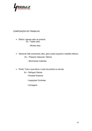 21
COMPOSIÇÃO DO TRABALHO
 Efetivo: Agrega valor ao produto
Ex: - Injetar (ato)
- Montar (ato)
 Adicional: Não acrescenta valor, gera custos (suporta o trabalho efetivo).
Ex: - Preparar máquinas / fábrica
- Movimentar materiais
 Perda: Tudo o que eleva o custo do produto ou serviço
Ex: - Refugos/ Sobras
- Paradas/ Esperas
- Inspeções/ Controles
- Contagens
 