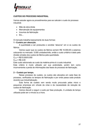 27
CUSTEIO DO PROCESSO INDUSTRIAL
Vamos estudar agora os procedimentos para se calcular o custo do processo
industrial.
 Mão de obra direta
 Manutenção de equipamentos
 Insumos de fabricação
 Etc...
O mercado trabalha basicamente de duas formas:
1 - Custeio por absorção.
A quantidade a ser produzida e vendida “absorve” em si os custos da
fábrica.
Vamos supor que os custos da fábrica somem R$ 10.000,00 e estamos
colocando no mercado 5.000 unidades/mês, então o custo unitário é dado pela
divisão simples dos custos da fábrica pela quantidade.
Cunit = R$10.000/5.000
Cunit = R$ 2,00
Este custo adicionado ao custo da matéria-prima é o custo industrial.
Este critério é muito utilizado por sua praticidade, porém tem como
inconveniente a perda de informações das fases do processo de fabricação.
2 – Custeio por tempo.
Nesse processo de custeio, os custos são alocados em cada fase do
processo, verificados os tempos de fabricação e por onde passa cada produto
durante sua industrialização.
Esta forma de custeio vem sendo muito procurada pelas micro e
pequenas empresas em virtude da crise e da necessidade de redução de
custos de fabricação.
Vamos discutir a seguir o custo por fase produção. A unidade de tempo
utilizada pode ser o minuto ou a hora.
 