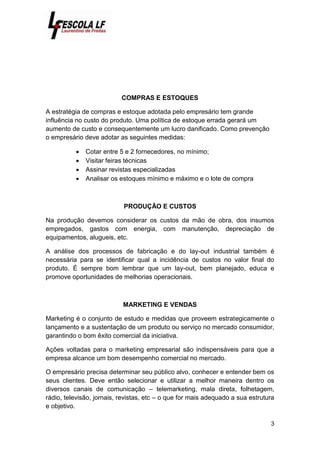 3
COMPRAS E ESTOQUES
A estratégia de compras e estoque adotada pelo empresário tem grande
influência no custo do produto. Uma política de estoque errada gerará um
aumento de custo e consequentemente um lucro danificado. Como prevenção
o empresário deve adotar as seguintes medidas:
 Cotar entre 5 e 2 fornecedores, no mínimo;
 Visitar feiras técnicas
 Assinar revistas especializadas
 Analisar os estoques mínimo e máximo e o lote de compra
PRODUÇÃO E CUSTOS
Na produção devemos considerar os custos da mão de obra, dos insumos
empregados, gastos com energia, com manutenção, depreciação de
equipamentos, alugueis, etc.
A análise dos processos de fabricação e do lay-out industrial também é
necessária para se identificar qual a incidência de custos no valor final do
produto. É sempre bom lembrar que um lay-out, bem planejado, educa e
promove oportunidades de melhorias operacionais.
MARKETING E VENDAS
Marketing é o conjunto de estudo e medidas que proveem estrategicamente o
lançamento e a sustentação de um produto ou serviço no mercado consumidor,
garantindo o bom êxito comercial da iniciativa.
Ações voltadas para o marketing empresarial são indispensáveis para que a
empresa alcance um bom desempenho comercial no mercado.
O empresário precisa determinar seu público alvo, conhecer e entender bem os
seus clientes. Deve então selecionar e utilizar a melhor maneira dentro os
diversos canais de comunicação – telemarketing, mala direta, folhetagem,
rádio, televisão, jornais, revistas, etc – o que for mais adequado a sua estrutura
e objetivo.
 