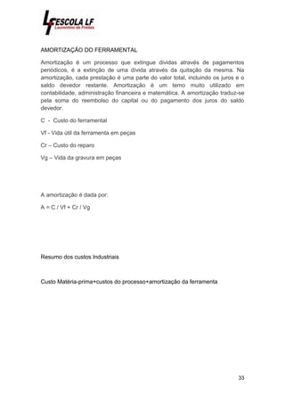 33
AMORTIZAÇÃO DO FERRAMENTAL
Amortização é um processo que extingue dividas através de pagamentos
periódicos, é a extinção de uma dívida através da quitação da mesma. Na
amortização, cada prestação é uma parte do valor total, incluindo os juros e o
saldo devedor restante. Amortização é um temo muito utilizado em
contabilidade, administração financeira e matemática. A amortização traduz-se
pela soma do reembolso do capital ou do pagamento dos juros do saldo
devedor.
C - Custo do ferramental
Vf - Vida útil da ferramenta em peças
Cr – Custo do reparo
Vg – Vida da gravura em peças
A amortização é dada por:
A = C / Vf + Cr / Vg
Resumo dos custos Industriais
Custo Matéria-prima+custos do processo+amortização da ferramenta
 