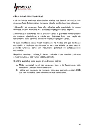 34
CÁCULO DAS DESPESAS FIXAS
Com os custos industrias solucionados vamos nos dedicar ao cálculo das
despesas fixas. Existem várias formas de cálculo, sendo duas mais utilizadas.
1-Absorção: as despesas fixas são rateadas pela quantidade de peças
vendidas. O valor resultante (R$) é alocado no preço de venda da peça.
2-Qualitativo: é transferido para o preço de venda a qualidade do faturamento
da empresa, dividindo-se a média das despesas fixas pela média de
faturamento, o que permitirá alocar um valor % no preço de venda.
O custo qualitativo possui maior flexibilidade, na medida em que mostra ao
empresário a qualidade da estrutura da empresa através de seus preços,
podendo funcionar como um instrumento gerencial de autodiagnostico
empresarial.
Na prática o custeio por absorção é mais praticado, porém o custeio qualitativo
é mais flexível, por isso vamos trabalha com ele.
O critério qualitativo exige alguns procedimentos padrão:
A- Média semestral móvel das despesas fixas e do faturamento, pelo
menos dos últimos 6 meses anteriores.
B- Utilizar um indexador de mercado, como por exemplo, o dólar (US$)
que vem mantendo certa uniformidade nos últimos anos.
 
