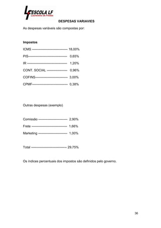 36
DESPESAS VARIAVIES
As despesas variáveis são compostas por:
Impostos
ICMS --------------------------------- 18,00%
PIS------------------------------------ 0,65%
IR ------------------------------------- 1,20%
CONT. SOCIAL ------------------- 0,96%
COFINS------------------------------ 3,00%
CPMF--------------------------------- 0,38%
Outras despesas (exemplo)
Comissão --------------------------- 2,90%
Frete --------------------------------- 1,66%
Marketing --------------------------- 1,00%
Total --------------------------------- 29,75%
Os índices percentuais dos impostos são definidos pelo governo.
 