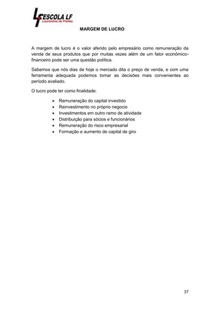 37
MARGEM DE LUCRO
A margem de lucro é o valor aferido pelo empresário como remuneração da
venda de seus produtos que por muitas vezes além de um fator econômico-
financeiro pode ser uma questão política.
Sabemos que nós dias de hoje o mercado dita o preço de venda, e com uma
ferramenta adequada podemos tomar as decisões mais convenientes ao
período avaliado.
O lucro pode ter como finalidade:
 Remuneração do capital investido
 Reinvestimento no próprio negocio
 Investimentos em outro ramo de atividade
 Distribuição para sócios e funcionários
 Remuneração do risco empresarial
 Formação e aumento de capital de giro
 