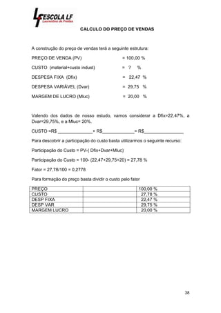 38
CALCULO DO PREÇO DE VENDAS
A construção do preço de vendas terá a seguinte estrutura:
PREÇO DE VENDA (PV) = 100,00 %
CUSTO (material+custo indust) = ? %
DESPESA FIXA (Dfix) = 22,47 %
DESPESA VARIÁVEL (Dvar) = 29,75 %
MARGEM DE LUCRO (Mluc) = 20,00 %
Valendo dos dados de nosso estudo, vamos considerar a Dfix=22,47%, a
Dvar=29,75%, e a Mluc= 20%.
CUSTO =R$ ______________+ R$_____________= R$________________
Para descobrir a participação do custo basta utilizarmos o seguinte recurso:
Participação do Custo = PV-( Dfix+Dvar+Mluc)
Participação do Custo = 100- (22,47+29,75+20) = 27,78 %
Fator = 27,78/100 = 0,2778
Para formação do preço basta dividir o custo pelo fator
PREÇO 100,00 %
CUSTO 27,78 %
DESP FIXA 22,47 %
DESP VAR 29,75 %
MARGEM LUCRO 20,00 %
 