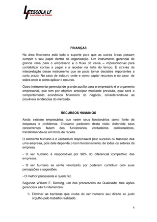 4
FINANÇAS
Na área financeira está todo o suporte para que as outras áreas possam
cumprir o seu papel dentro da organização. Um instrumento gerencial de
grande valia para o empresário é o fluxo de caixa – imprescindível para
contabilizar contas a pagar e a receber na linha do tempo. É através da
interpretação desse instrumento que se pode tomar decisões importantes a
curto prazo. No caso de estouro onde e como captar recursos e no caso de
sobra onde e como aplicar o recurso.
Outro instrumento gerencial de grande auxílio para o empresário é o orçamento
empresarial, que tem por objetivo antecipar mediante previsão, qual será o
comportamento econômico financeiro do negócio, considerando-se as
prováveis tendências do mercado.
RECURSOS HUMANOS
Ainda existem empresários que veem seus funcionários como fonte de
despesas e problemas. Enquanto padecem desta visão distorcida seus
concorrentes fazem dos funcionários verdadeiros colaboradores,
transformando-os em fonte de receita.
O elemento humano é o verdadeiro responsável pelo sucesso ou fracasso de4
uma empresa, pois dele depende o bom funcionamento de todos os setores da
empresa.
- O ser humano é responsável por 90% do diferencial competitivo das
empresas.
- O ser humano se sente valorizado por poderem contribuir com suas
percepções e sugestões.
- O melhor processista é quem faz.
Segundo William E. Deming, um dos precursores da Qualidade, três ações
gerenciais são fundamentais:
1- Eliminar as barreiras que rouba do ser humano seu direito ao justo
orgulho pelo trabalho realizado.
 
