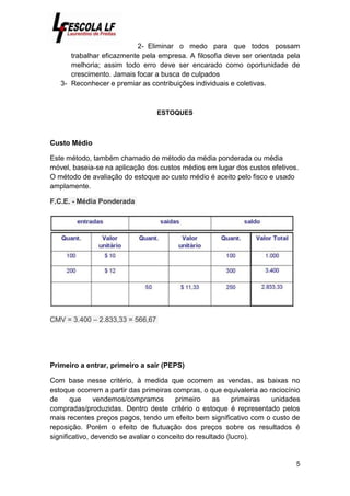 5
2- Eliminar o medo para que todos possam
trabalhar eficazmente pela empresa. A filosofia deve ser orientada pela
melhoria; assim todo erro deve ser encarado como oportunidade de
crescimento. Jamais focar a busca de culpados
3- Reconhecer e premiar as contribuições individuais e coletivas.
ESTOQUES
Custo Médio
Este método, também chamado de método da média ponderada ou média
móvel, baseia-se na aplicação dos custos médios em lugar dos custos efetivos.
O método de avaliação do estoque ao custo médio é aceito pelo fisco e usado
amplamente.
F.C.E. - Média Ponderada
CMV = 3.400 – 2.833,33 = 566,67
Primeiro a entrar, primeiro a sair (PEPS)
Com base nesse critério, à medida que ocorrem as vendas, as baixas no
estoque ocorrem a partir das primeiras compras, o que equivaleria ao raciocínio
de que vendemos/compramos primeiro as primeiras unidades
compradas/produzidas. Dentro deste critério o estoque é representado pelos
mais recentes preços pagos, tendo um efeito bem significativo com o custo de
reposição. Porém o efeito de flutuação dos preços sobre os resultados é
significativo, devendo se avaliar o conceito do resultado (lucro).
 