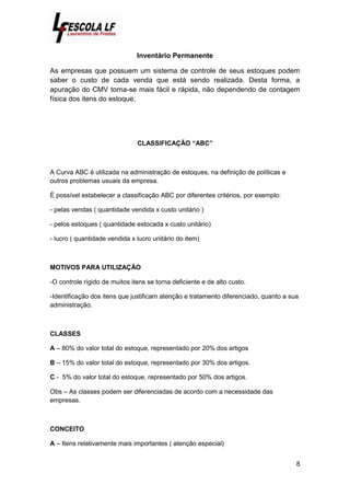 8
Inventário Permanente
As empresas que possuem um sistema de controle de seus estoques podem
saber o custo de cada venda que está sendo realizada. Desta forma, a
apuração do CMV torna-se mais fácil e rápida, não dependendo de contagem
física dos itens do estoque.
CLASSIFICAÇÃO “ABC”
A Curva ABC é utilizada na administração de estoques, na definição de políticas e
outros problemas usuais da empresa.
É possível estabelecer a classificação ABC por diferentes critérios, por exemplo:
- pelas vendas ( quantidade vendida x custo unitário )
- pelos estoques ( quantidade estocada x custo unitário)
- lucro ( quantidade vendida x lucro unitário do item)
MOTIVOS PARA UTILIZAÇÃO
-O controle rígido de muitos itens se torna deficiente e de alto custo.
-Identificação dos itens que justificam atenção e tratamento diferenciado, quanto a sua
administração.
CLASSES
A – 80% do valor total do estoque, representado por 20% dos artigos
B – 15% do valor total do estoque, representado por 30% dos artigos.
C - 5% do valor total do estoque, representado por 50% dos artigos.
Obs – As classes podem ser diferenciadas de acordo com a necessidade das
empresas.
CONCEITO
A – Itens relativamente mais importantes ( atenção especial)
 