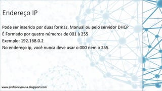 www.profroneysousa.blogsport.com
Endereço IP
Pode ser inserido por duas formas, Manual ou pelo servidor DHCP
É Formado por quatro números de 001 à 255
Exemplo: 192.168.0.2
No endereço ip, você nunca deve usar o 000 nem o 255.
 