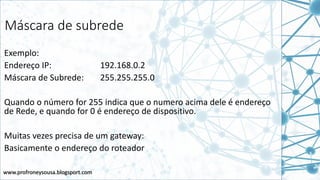 www.profroneysousa.blogsport.com
Máscara de subrede
Exemplo:
Endereço IP: 192.168.0.2
Máscara de Subrede: 255.255.255.0
Quando o número for 255 indica que o numero acima dele é endereço
de Rede, e quando for 0 é endereço de dispositivo.
Muitas vezes precisa de um gateway:
Basicamente o endereço do roteador
 