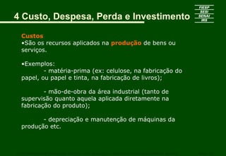 4 Custo, Despesa, Perda e Investimento

   Custos
   •São os recursos aplicados na produção de bens ou
   serviços.

   •Exemplos:
           - matéria-prima (ex: celulose, na fabricação do
   papel, ou papel e tinta, na fabricação de livros);

           - mão-de-obra da área industrial (tanto de
   supervisão quanto aquela aplicada diretamente na
   fabricação do produto);

          - depreciação e manutenção de máquinas da
   produção etc.



CURSO SUPERIOR DE TECNOLOGIA GRÁFICA – PÓS GRADUAÇÃO – GESTÃO INOVADORA DA EMPRESA GRÁFICA   SENAI - SP
 