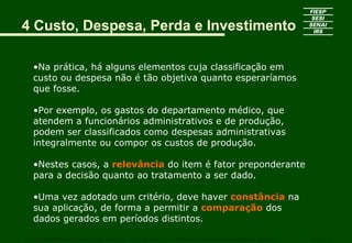 4 Custo, Despesa, Perda e Investimento

   •Na prática, há alguns elementos cuja classificação em
   custo ou despesa não é tão objetiva quanto esperaríamos
   que fosse.

   •Por exemplo, os gastos do departamento médico, que
   atendem a funcionários administrativos e de produção,
   podem ser classificados como despesas administrativas
   integralmente ou compor os custos de produção.

   •Nestes casos, a relevância do item é fator preponderante
   para a decisão quanto ao tratamento a ser dado.

   •Uma vez adotado um critério, deve haver constância na
   sua aplicação, de forma a permitir a comparação dos
   dados gerados em períodos distintos.

CURSO SUPERIOR DE TECNOLOGIA GRÁFICA – PÓS GRADUAÇÃO – GESTÃO INOVADORA DA EMPRESA GRÁFICA   SENAI - SP
 