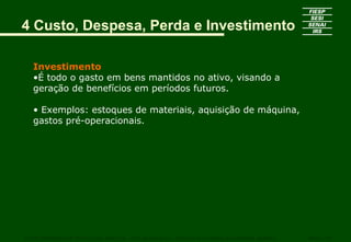 4 Custo, Despesa, Perda e Investimento

   Investimento
   •É todo o gasto em bens mantidos no ativo, visando a
   geração de benefícios em períodos futuros.

   • Exemplos: estoques de materiais, aquisição de máquina,
   gastos pré-operacionais.




CURSO SUPERIOR DE TECNOLOGIA GRÁFICA – PÓS GRADUAÇÃO – GESTÃO INOVADORA DA EMPRESA GRÁFICA   SENAI - SP
 
