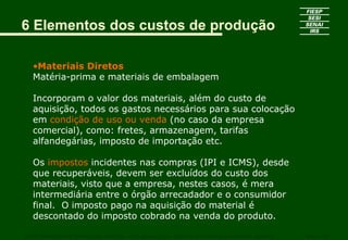6 Elementos dos custos de produção

   •Materiais Diretos
   Matéria-prima e materiais de embalagem

   Incorporam o valor dos materiais, além do custo de
   aquisição, todos os gastos necessários para sua colocação
   em condição de uso ou venda (no caso da empresa
   comercial), como: fretes, armazenagem, tarifas
   alfandegárias, imposto de importação etc.

   Os impostos incidentes nas compras (IPI e ICMS), desde
   que recuperáveis, devem ser excluídos do custo dos
   materiais, visto que a empresa, nestes casos, é mera
   intermediária entre o órgão arrecadador e o consumidor
   final. O imposto pago na aquisição do material é
   descontado do imposto cobrado na venda do produto.

CURSO SUPERIOR DE TECNOLOGIA GRÁFICA – PÓS GRADUAÇÃO – GESTÃO INOVADORA DA EMPRESA GRÁFICA   SENAI - SP
 