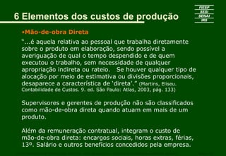 6 Elementos dos custos de produção
   •Mão-de-obra Direta
   “...é aquela relativa ao pessoal que trabalha diretamente
   sobre o produto em elaboração, sendo possível a
   averiguação de qual o tempo despendido e de quem
   executou o trabalho, sem necessidade de qualquer
   apropriação indireta ou rateio. Se houver qualquer tipo de
   alocação por meio de estimativa ou divisões proporcionais,
   desaparece a característica de ‘direta’.” (Martins, Eliseu.
   Contabilidade de Custos. 9. ed. São Paulo: Atlas, 2003, pág. 133)

   Supervisores e gerentes de produção não são classificados
   como mão-de-obra direta quando atuam em mais de um
   produto.

   Além da remuneração contratual, integram o custo de
   mão-de-obra direta: encargos sociais, horas extras, férias,
   13º. Salário e outros benefícios concedidos pela empresa.
CURSO SUPERIOR DE TECNOLOGIA GRÁFICA – PÓS GRADUAÇÃO – GESTÃO INOVADORA DA EMPRESA GRÁFICA   SENAI - SP
 
