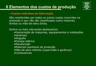 6 Elementos dos custos de produção
   • Custos indiretos de fabricação
   São constituídos por todos os outros custos incorridos na
   produção e que não são classificados como materiais
   diretos ou mão-de-obra direta.

   Dentre os mais relevantes destacamos:
      •Depreciação de máquinas, equipamentos e instalações
      industriais
      •Aluguéis
      •Energia elétrica
      •Manutenção
      •Materiais auxiliares de produção
      •Mão-de-obra indireta (supervisão e gerência)
      •Combustíveis



CURSO SUPERIOR DE TECNOLOGIA GRÁFICA – PÓS GRADUAÇÃO – GESTÃO INOVADORA DA EMPRESA GRÁFICA   SENAI - SP
 